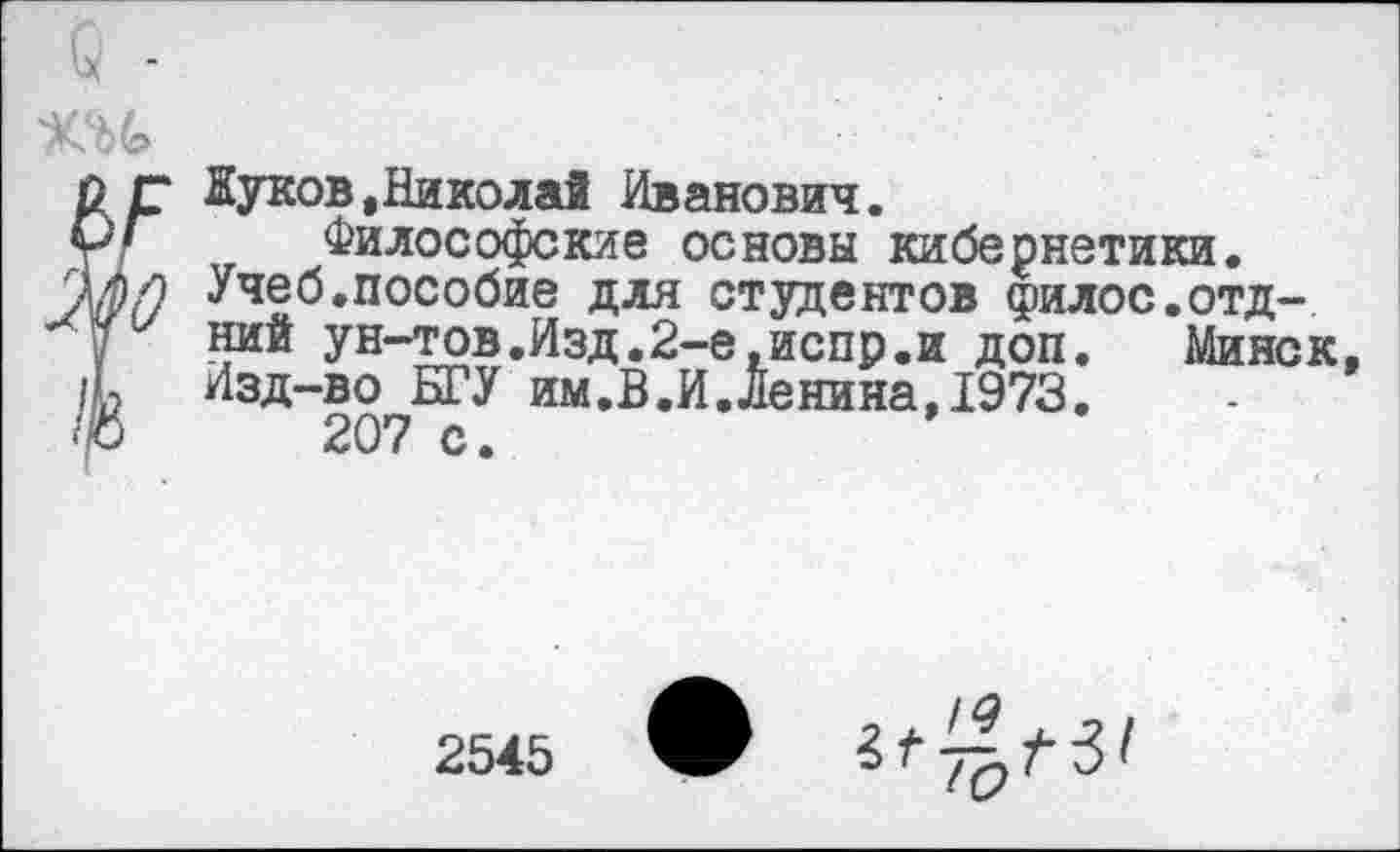 ﻿41 /	Яуков,Николай Иванович.
ш	Философские основы кибернетики. Учеб.пособие для студентов филос.отд-ний ун-тов.Изд.2-е,испр.и доп. Минск.
/ь	Изд-во БГУ им.В.И.Ленина,1973. 207 с. 2545 ЯГ 31й 7^ /• 3'